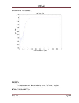DSPLAB
Dept ECE Page 43
kaiser window filter response
0 0.1 0.2 0.3 0.4 0.5 0.6 0.7 0.8 0.9 1
-90
-80
-70
-60
-50
-40
-30
-20
-10
0
10
normalised freq output i
gainindb
high pass filter
RESULT:-
The implementation of Butterworth High passes FIR Filters Completed.
EXERCISE PROGRAM:-
 