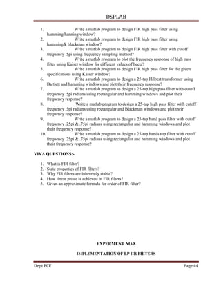DSPLAB
Dept ECE Page 44
1. Write a matlab program to design FIR high pass filter using
hamming/hanning window?
2. Write a matlab program to design FIR high pass filter using
hamming& blackman window?
3. Write a matlab program to design FIR high pass filter with cutoff
frequency .5pi using frequency sampling method?
4. Write a matlab program to plot the frequency response of high pass
filter using Kaiser window for different values of beeta?
5. Write a matlab program to design FIR high pass filter for the given
specifications using Kaiser window?
6. Write a matlab program to design a 25-tap Hilbert transformer using
Bartlett and hamming windows and plot their frequency response?
7. Write a matlab program to design a 25-tap high pass filter with cutoff
frequency .5pi radians using rectangular and hamming windows and plot their
frequency response?
8. Write a matlab program to design a 25-tap high pass filter with cutoff
frequency .5pi radians using rectangular and Blackman windows and plot their
frequency response?
9. Write a matlab program to design a 25-tap band pass filter with cutoff
frequency .25pi & .75pi radians using rectangular and hamming windows and plot
their frequency response?
10. Write a matlab program to design a 25-tap bands top filter with cutoff
frequency .25pi & .75pi radians using rectangular and hamming windows and plot
their frequency response?
VIVA QUESTIONS:-
1. What is FIR filter?
2. State properties of FIR filters?
3. Why FIR filters are inherently stable?
4. How linear phase is achieved in FIR filters?
5. Given an approximate formula for order of FIR filter?
EXPERMENT NO-8
IMPLEMENTATION OF LP IIR FILTERS
 