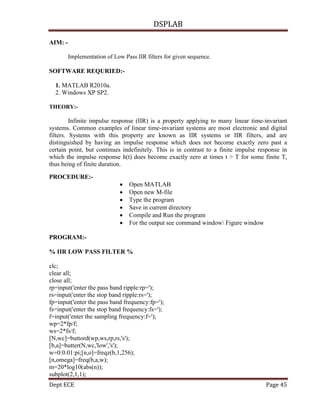 DSPLAB
Dept ECE Page 45
AIM: -
Implementation of Low Pass IIR filters for given sequence.
SOFTWARE REQURIED:-
1. MATLAB R2010a.
2. Windows XP SP2.
THEORY:-
Infinite impulse response (IIR) is a property applying to many linear time-invariant
systems. Common examples of linear time-invariant systems are most electronic and digital
filters. Systems with this property are known as IIR systems or IIR filters, and are
distinguished by having an impulse response which does not become exactly zero past a
certain point, but continues indefinitely. This is in contrast to a finite impulse response in
which the impulse response h(t) does become exactly zero at times t > T for some finite T,
thus being of finite duration.
PROCEDURE:-
 Open MATLAB
 Open new M-file
 Type the program
 Save in current directory
 Compile and Run the program
 For the output see command window Figure window
PROGRAM:-
% IIR LOW PASS FILTER %
clc;
clear all;
close all;
rp=input('enter the pass band ripple:rp=');
rs=input('enter the stop band ripple:rs=');
fp=input('enter the pass band frequency:fp=');
fs=input('enter the stop band frequency:fs=');
f=input('enter the sampling frequency:f=');
wp=2*fp/f;
ws=2*fs/f;
[N,wc]=buttord(wp,ws,rp,rs,'s');
[b,a]=butter(N,wc,'low','s');
w=0:0.01:pi;[n,o]=freqz(b,1,256);
[n,omega]=freq(b,a,w);
m=20*log10(abs(n));
subplot(2,1,1);
 
