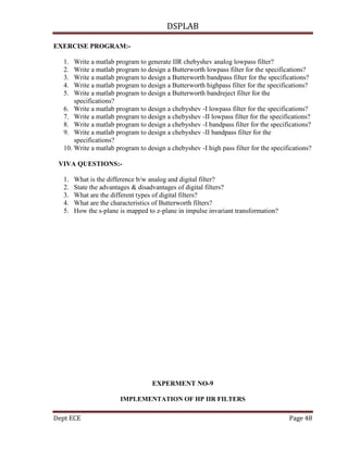 DSPLAB
Dept ECE Page 48
EXERCISE PROGRAM:-
1. Write a matlab program to generate IIR chebyshev analog lowpass filter?
2. Write a matlab program to design a Butterworth lowpass filter for the specifications?
3. Write a matlab program to design a Butterworth bandpass filter for the specifications?
4. Write a matlab program to design a Butterworth highpass filter for the specifications?
5. Write a matlab program to design a Butterworth bandreject filter for the
specifications?
6. Write a matlab program to design a chebyshev -I lowpass filter for the specifications?
7. Write a matlab program to design a chebyshev -II lowpass filter for the specifications?
8. Write a matlab program to design a chebyshev -I bandpass filter for the specifications?
9. Write a matlab program to design a chebyshev -II bandpass filter for the
specifications?
10. Write a matlab program to design a chebyshev -I high pass filter for the specifications?
VIVA QUESTIONS:-
1. What is the difference b/w analog and digital filter?
2. State the advantages & disadvantages of digital filters?
3. What are the different types of digital filters?
4. What are the characteristics of Butterworth filters?
5. How the s-plane is mapped to z-plane in impulse invariant transformation?
EXPERMENT NO-9
IMPLEMENTATION OF HP IIR FILTERS
 