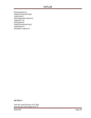 DSPLAB
Dept ECE Page 50
plot(omega/pi,m);
xlabel('normalised freq');
ylabel('gain');
title('magnitude response');
subplot(2,1,2);
plot(angle(n));
xlabel('normalised freq');
ylabel('phase');
title('phase response');
OUTPUT:-
enter the sepecifications of iir filter
enter the pass band ripple:rp=0.15
 