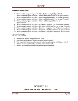 DSPLAB
Dept ECE Page 52
EXERCISE PROGRAM:-
1. Write a matlab program to generate IIR chebyshev analog highpass filter?
2. Write a matlab program to design a Butterworth highpass filter for the specifications?
3. Write a matlab program to design a Butterworth bandpass filter for the specifications?
4. Write a matlab program to design a Butterworth highpass filter for the specifications?
5. Write a matlab program to design a Butterworth bandreject filter for the
specifications?
6. Write a matlab program to design a chebyshev -I highpass filter for the specifications?
7. Write a matlab program to design a chebyshev -II highpass filter for the specifications?
8. Write a matlab program to design a chebyshev -I highpass filter for the specifications?
9. Write a matlab program to design a chebyshev -II highpass filter for the specifications?
10. Write a matlab program to design a chebyshev -I high pass filter for the specifications?
VIVA QUESTIONS:-
1. What are the steps in designing the IIR filters?
2. State the disadvantages of impulse invariant transformation?
3. Why impulse invariant transformation is not suitable for design of high pass filters?
4. What is frequency relationship for bilinear transformation?
5. What is the frequency relationship for bilinear transformation?
EXPERMENT NO-10
SINUSOIDAL SIGNAL THROUGH FILTERING
 