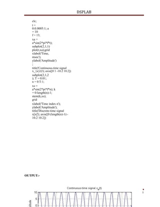 DSPLAB
Dept ECE Page 54
clc;
t =
0:0.0005:1; a
= 10
f = 13;
xa =
a*sin(2*pi*f*t);
subplot(2,1,1)
plot(t,xa);grid
xlabel('Time,
msec');
ylabel('Amplitude')
;
title('Continuous-time signal
x_{a}(t)'); axis([0 1 -10.2 10.2])
subplot(2,1,2
); T = 0.01;
n = 0:T:1;
xs =
a*sin(2*pi*f*n); k
= 0:length(n)-1;
stem(k,xs);
grid
xlabel('Time index n');
ylabel('Amplitude');
title('Discrete-time signal
x[n]'); axis([0 (length(n)-1) -
10.2 10.2])
OUTPUT:-
 