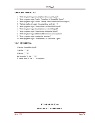 DSPLAB
Dept ECE Page 56
EXERCISE PROGRAM:-
1. Write program to get Discrete time Sinusoidal Signal?
2. Write program to get Fourier Transform of Sinusoidal Signal?
3. Write program to get Inverse Fourier Transform of Sinusoidal Signal?
4. Write a matlab program for generating u(n)-u(n-1)?
5. Write program to get Discrete time co-Sinusoidal Signal?
6. Write program to get Discrete time saw tooth Signal?
7. Write program to get Discrete time triangular Signal?
8. Write program to get addition of two sinusoidal sequences?
9. Write program to get exponential sequence?
10. Write program to get Discrete time Co-Sinusoidal Signal?
VIVA QUESTIONS:-
1.Define sinusoidal signal?
2.Define C.T.S?
3.Define D.T.S?
4.Compare C.T.S & D.T.S?
5.. Draw the C.T.S & D.T.S diagrams?
EXPERMENT NO-11
DTMF SIGNAL GENERATION
 
