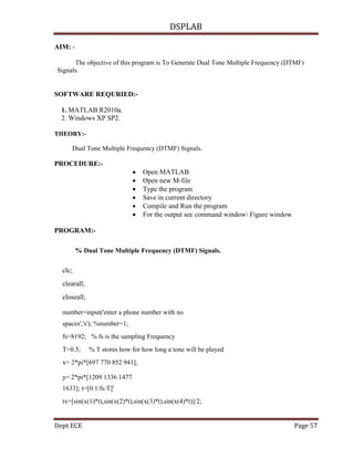 DSPLAB
Dept ECE Page 57
AIM: -
The objective of this program is To Generate Dual Tone Multiple Frequency (DTMF)
Signals.
SOFTWARE REQURIED:-
1. MATLAB R2010a.
2. Windows XP SP2.
THEORY:-
Dual Tone Multiple Frequency (DTMF) Signals.
PROCEDURE:-
 Open MATLAB
 Open new M-file
 Type the program
 Save in current directory
 Compile and Run the program
 For the output see command window Figure window
PROGRAM:-
% Dual Tone Multiple Frequency (DTMF) Signals.
clc;
clearall;
closeall;
number=input('enter a phone number with no
spaces','s'); %number=1;
fs=8192; % fs is the sampling Frequency
T=0.5; % T stores how for how long a tone will be played
x= 2*pi*[697 770 852 941];
y= 2*pi*[1209 1336 1477
1633]; t=[0:1/fs:T]'
tx=[sin(x(1)*t),sin(x(2)*t),sin(x(3)*t),sin(x(4)*t)]/2;
 