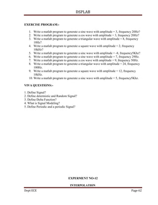 DSPLAB
Dept ECE Page 62
EXERCISE PROGRAM:-
1. Write a matlab program to generate a sine wave with amplitude = 3, frequency 20Hz?
2. Write a matlab program to generate a cos wave with amplitude = 3, frequency 20Hz?
3. Write a matlab program to generate a triangular wave with amplitude = 8, frequency
10Hz?
4. Write a matlab program to generate a square wave with amplitude = 2, frequency
10kHz?
5. Write a matlab program to generate a sinc wave with amplitude = -8, frequency5Khz?
6. Write a matlab program to generate a sine wave with amplitude = 7, frequency 29Hz.
7. Write a matlab program to generate a cos wave with amplitude = 9, frequency 50Hz.
8. Write a matlab program to generate a triangular wave with amplitude = 24, frequency
100Hz.
9. Write a matlab program to generate a square wave with amplitude = 12, frequency
10kHz.
10. Write a matlab program to generate a sinc wave with amplitude = 5, frequency5Khz.
VIVA QUESTIONS:-
1. Define Signal?
2. Define determistic and Random Signal?
3. Define Delta Function?
4. What is Signal Modeling?
5. Define Periodic and a periodic Signal?
EXPERMENT NO-12
INTERPOLATION
 