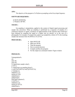 DSPLAB
Dept ECE Page 63
AIM: -
The objective of this program is To Perform up sampling on the Given Input Sequence.
SOFTWARE REQURIED:-
1. MATLAB R2010a.
2. Windows XP SP2.
THEORY:-
Up sampling is interpolation, applied in the context of digital signal processing and
sample rate conversion. When up sampling is performed on a sequence of samples of a
continuous function or signal, it produces an approximation of the sequence that would have
been obtained by sampling the signal at a higher rate (or density, as in the case of a
photograph). For example, if compact disc audio is up sampled by a factor of 5/4, the resulting
sample-rate increases from 44,100 Hz to 55,125 Hz.
PROCEDURE:-
 Open MATLAB
 Open new M-file
 Type the program
 Save in current directory
 Compile and Run the program
 For the output see command window Figure window
PROGRAM:-
%interpolation%
clc;
clear all;
close all;
N=input('enter sample value');
n=0:N-1;
L=input('enter up sampling factor');
x=sin(2*pi*0.043*n)+sin(2*pi*0.031*n);
y=interp(x,L);
subplot(2,1,1);
stem(n,x(1:N));
xlabel('time');
ylabel('amp');
title('input sequence');
t=0:(N*L)-1;
subplot(2,1,2);
stem(t,y(1:N*L));
xlabel('time');
 