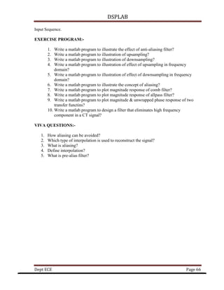 DSPLAB
Dept ECE Page 66
Input Sequence.
EXERCISE PROGRAM:-
1. Write a matlab program to illustrate the effect of anti-aliasing filter?
2. Write a matlab program to illustration of upsampling?
3. Write a matlab program to illustration of downsampling?
4. Write a matlab program to illustration of effect of upsampling in frequency
domain?
5. Write a matlab program to illustration of effect of downsampling in frequency
domain?
6. Write a matlab program to illustrate the concept of aliasing?
7. Write a matlab program to plot magnitude response of comb filter?
8. Write a matlab program to plot magnitude response of allpass filter?
9. Write a matlab program to plot magnitude & unwrapped phase response of two
transfer functins?
10. Write a matlab program to design a filter that eliminates high frequency
component in a CT signal?
VIVA QUESTIONS:-
1. How aliasing can be avoided?
2. Which type of interpolation is used to reconstruct the signal?
3. What is aliasing?
4. Define interpolation?
5. What is pre-alias filter?
 