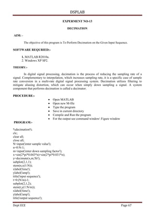 DSPLAB
Dept ECE Page 67
EXPERMENT NO-13
DECIMATION
AIM: -
The objective of this program is To Perform Decimation on the Given Input Sequence.
SOFTWARE REQURIED:-
1. MATLAB R2010a.
2. Windows XP SP2.
THEORY:-
In digital signal processing, decimation is the process of reducing the sampling rate of a
signal. Complementary to interpolation, which increases sampling rate, it is a specific case of sample
rate conversion in a multi-rate digital signal processing system. Decimation utilizes filtering to
mitigate aliasing distortion, which can occur when simply down sampling a signal. A system
component that performs decimation is called a decimator.
PROCEDURE:-
 Open MATLAB
 Open new M-file
 Type the program
 Save in current directory
 Compile and Run the program
 For the output see command window Figure window
PROGRAM:-
%decimation%
clc;
clear all;
close all;
N=input('enter sample value');
n=0:N-1;
m=input('enter down sampling factor');
x=sin(2*pi*0.043*n)+sin(2*pi*0.031*n);
y=decimate(x,m,'fir');
subplot(2,1,1);
stem(n,x(1:N));
xlabel('time');
ylabel('amp');
title('input sequence');
t=0:(N/m)-1;
subplot(2,1,2);
stem(t,y(1:N/m));
xlabel('time');
ylabel('amp');
title('output sequence');
 