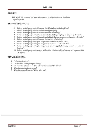 DSPLAB
Dept ECE Page 69
RESULT:-
This MATLAB program has been written to perform Decimation on the Given
Input Sequence.
EXERCISE PROGRAM:-
1. Write a matlab program to illustrate the effect of anti-aliasing filter?
2. Write a matlab program to illustration of upsampling?
3. Write a matlab program to illustration of downsampling?
4. Write a matlab program to illustration of effect of upsampling in frequency domain?
5. Write a matlab program to illustration of effect of downsampling in frequency domain?
6. Write a matlab program to illustrate the concept of aliasing?
7. Write a matlab program to plot magnitude response of comb filter?
8. Write a matlab program to plot magnitude response of allpass filter?
9. Write a matlab program to plot magnitude & unwrapped phase response of two transfer
functins?
10. Write a matlab program to design a filter that eliminates high frequency component in a
CT signal?
VIVA QUESTIONS:-
1. Define decimation?
2. Define multi rate signal processing?
3. What are the effects of coefficient quantization in FIR filters?
4. What is quantization process?
5. What is transmultiplexer? What is its use?
 