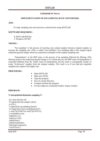 DSPLAB
Dept ECE Page 70
EXPERMENT NO-14
IMPLEMENTATION OF I/D SAMPLING RATE CONVERTERS
AIM: -
To study sampling rate conversion by a rational form using MATLAB.
SOFTWARE REQURIED:-
1. MATLAB R2010a.
2. Windows XP SP2.
THEORY:-
"Up sampling" is the process of inserting zero-valued samples between original samples to
increase the sampling rate. (This is called "zero-stuffing".) Up sampling adds to the original signal
undesired spectral images which are centered on multiples of the original sampling rate.
"Interpolation", in the DSP sense, is the process of up sampling followed by filtering. (The
filtering removes the undesired spectral images.) As a linear process, the DSP sense of interpolation is
somewhat different from the "math" sense of interpolation, but the result is conceptually similar: to
create "in-between" samples from the original samples. The result is as if you had just originally
sampled your signal at the higher rate.
PROCEDURE:-
 Open MATLAB
 Open new M-file
 Type the program
 Save in current directory
 Compile and Run the program
 For the output see command window Figure window
PROGRAM:-
% interpolation/dismation sampling %
clc; clear all;close all;
N=input('enter the sample value');
n=0:N-1;
l=input('enter up sampling factor');
m=input('enter down sampling factor');
x=sin(2*pi*0.043*n)+sin(2*pi*0.03*n);
y=resample(x,l,m);
subplot(2,1,1);
stem(n,x(1:N));
xlabel('time');
ylabel('amplitude');
title('input sequence');
t=0:(N*l/m)-1;
 