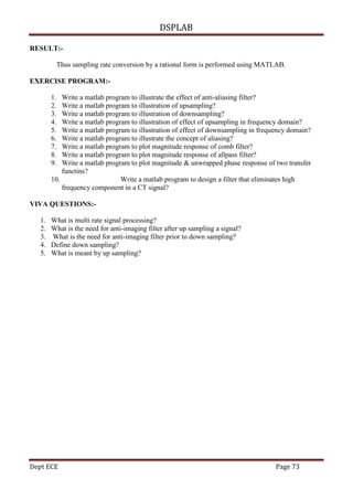 DSPLAB
Dept ECE Page 73
RESULT:-
Thus sampling rate conversion by a rational form is performed using MATLAB.
EXERCISE PROGRAM:-
1. Write a matlab program to illustrate the effect of anti-aliasing filter?
2. Write a matlab program to illustration of upsampling?
3. Write a matlab program to illustration of downsampling?
4. Write a matlab program to illustration of effect of upsampling in frequency domain?
5. Write a matlab program to illustration of effect of downsampling in frequency domain?
6. Write a matlab program to illustrate the concept of aliasing?
7. Write a matlab program to plot magnitude response of comb filter?
8. Write a matlab program to plot magnitude response of allpass filter?
9. Write a matlab program to plot magnitude & unwrapped phase response of two transfer
functins?
10. Write a matlab program to design a filter that eliminates high
frequency component in a CT signal?
VIVA QUESTIONS:-
1. What is multi rate signal processing?
2. What is the need for anti-imaging filter after up sampling a signal?
3. What is the need for anti-imaging filter prior to down sampling?
4. Define down sampling?
5. What is meant by up sampling?
 