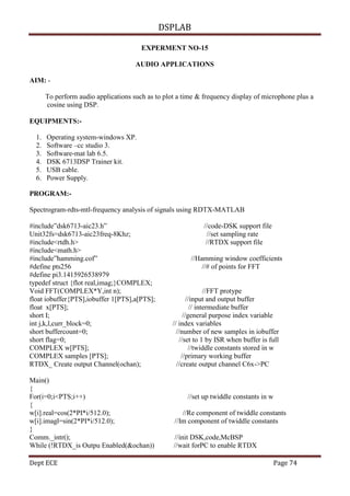 DSPLAB
Dept ECE Page 74
EXPERMENT NO-15
AUDIO APPLICATIONS
AIM: -
To perform audio applications such as to plot a time & frequency display of microphone plus a
cosine using DSP.
EQUIPMENTS:-
1. Operating system-windows XP.
2. Software –cc studio 3.
3. Software-mat lab 6.5.
4. DSK 6713DSP Trainer kit.
5. USB cable.
6. Power Supply.
PROGRAM:-
Spectrogram-rdts-mtl-frequency analysis of signals using RDTX-MATLAB
#include”dsk6713-aic23.h” //code-DSK support file
Unit32fs=dsk6713-aic23freq-8Khz; //set sampling rate
#include<rtdh.h> //RTDX support file
#include<math.h>
#include”hamming.cof” //Hamming window coefficients
#define pts256 //# of points for FFT
#define pi3.1415926538979
typedef struct {flot real,imag;}COMPLEX;
Void FFT(COMPLEX*Y,int n); //FFT protype
float iobuffer{PTS],iobuffer 1[PTS],a[PTS]; //input and output buffer
float x[PTS]; // intermediate buffer
short I; //general purpose index variable
int j,k,l,curr_block=0; // index variables
short buffercount=0; //number of new samples in iobuffer
short flag=0; //set to 1 by ISR when buffer is full
COMPLEX w[PTS]; //twiddle constants stored in w
COMPLEX samples [PTS]; //primary working buffer
RTDX_ Create output Channel(ochan); //create output channel C6x->PC
Main()
{
For(i=0;i<PTS;i++) //set up twiddle constants in w
{
w[i].real=cos(2*PI*i/512.0); //Re component of twiddle constants
w[i].imagl=sin(2*PI*i/512.0); //Im component of twiddle constants
}
Comm._intr(); //init DSK,code,McBSP
While (!RTDX_is Outpu Enabled(&ochan)) //wait forPC to enable RTDX
 