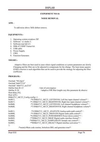 DSPLAB
Dept ECE Page 76
EXPERMENT NO-16
NOISE REMOVAL
AIM: -
To add noise above 3kHz &then remove.
EQUIPMENTS:-
1. Operating system-windows XP.
2. Software –cc studio 3.
3. Software-mat lab 6.5.
4. DSK 6713DSP Trainer kit.
5. USB cable.
6. Power Supply.
7. CRO.
8. Function Generator.
THEORY:-
Adaptive filters are best used in cases where signal conditions or system parameters are slowly
Changing and the filter are to be adjusted to compensate for the change. The least mean squares
(LMS) criterion is such algorithm that can be used to provide the strategy for adjusting the filter
coefficient.
.
PROGRAM:-
#include “NCefg.h”
#include”dsk6713.h”
#include” dsk6713_aic23.h”
#define beta IE-13 //rate of convergence
#define N 30 //adaptive FIR filter length-vary this parameter & observe
float delay [N];
float w[N};
DSK6713_AIC23_Config config={
0x0017, /*0 DSK6713_AIC23_LEFTINVOL Left line input channel volume*/ 
0x0017, /*1 DSK6713_AIC23_RIGHTINVOL Right line input channel volume*/ 
0x00d8, /*2 DSK6713_AIC23_LEFTINVOL Left channel headphone volume*/ 
0x00d8, /*3 DSK6713_AIC23_RIGHTINVOL Right channel headphone volume*/

0x0011, /*4 DSK6713_AIC23_ANAPATH Analog audio path control*/ 
0x0000, /*5 DSK6713_AIC23_DIGPATH Digital audio path control*/ 
0x0000, /*6 DSK6713_AIC23_POWERDOWN Power down control */ 
0x0043, /*7DSK6713_AIC23_DIGIF Digital audio interface format*/ 
0x0081, /*8DSK6713_AIC23_SAMPLERATE Sample rate control*/ 
0x0001, /*9DSK6713_AIC23_DIGACT Digital interface activation */ 
};
/*main()-Main code routine, Initializes BSL and generates tone*/
 