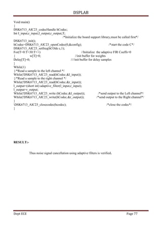 DSPLAB
Dept ECE Page 77
Void main()
{
DSK6713_AIC23_codecHandle hCodec;
Int I_input,r_input,I_output,r_output,T;
/*Initialize the board support library,must be called first*/
DSK6713_init();
hCodec=DSK6713_AIC23_openCodec(0,&config); /*start the code C*/
DSK6713_AIC23_setfreq(hCOde c,1);
For(T=0:T<30:T++) //Initialize the adaptive FIR Coeffs=0
{ w[T]=0; //init buffer for weights
Delay[T]=0; ////init buffer for delay samples
}
While(1)
{/*Read a sample to the left channel */
While(!DSK6713_AIC23_read(hCodec.&l_input));
{/*Read a sample to the right channel */
While(!DSK6713_AIC23_read(hCodec.&r_input));
l_output=(short int) adaptive_filter(l_input,r_input);
l_output=r_output;
While(!DSK6713_AIC23_write (hCodec.&l_output)); /*send output to the Left channel*/
While(!DSK6713_AIC23_write(hCodec.&r_output)); /*send output to the Right channel*/
}
DSK6713_AIC23_closecodec(hcodec); /*close the codec*/
}
RESULT:-
Thus noise signal cancellation using adaptive filters is verified.
 