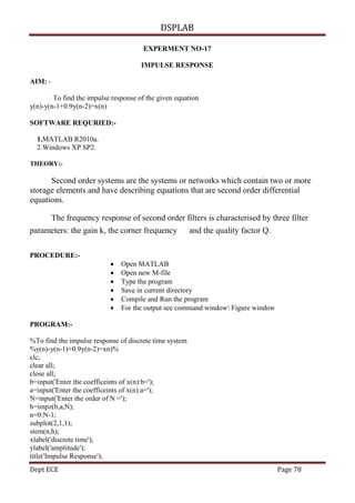 DSPLAB
Dept ECE Page 78
EXPERMENT NO-17
IMPULSE RESPONSE
AIM: -
To find the impulse response of the given equation
y(n)-y(n-1+0.9y(n-2)=x(n)
SOFTWARE REQURIED:-
1.MATLAB R2010a.
2.Windows XP SP2.
THEORY:-
Second order systems are the systems or networks which contain two or more
storage elements and have describing equations that are second order differential
equations.
The frequency response of second order filters is characterised by three filter
parameters: the gain k, the corner frequency and the quality factor Q.
PROCEDURE:-
 Open MATLAB
 Open new M-file
 Type the program
 Save in current directory
 Compile and Run the program
 For the output see command window Figure window
PROGRAM:-
%To find the impulse response of discrete time system
%y(n)-y(n-1)+0.9y(n-2)=xn)%
clc;
clear all;
close all;
b=input('Enter the coefficeints of x(n):b=');
a=input('Enter the coefficeints of x(n):a=');
N=input('Enter the order of N =');
h=impz(b,a,N);
n=0:N-1;
subplot(2,1,1);
stem(n,h);
xlabel('discrete time');
ylabel('amplitude');
title('Impulse Response');
 