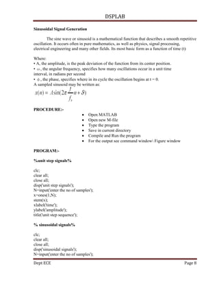 DSPLAB
Dept ECE Page 8
Sinusoidal Signal Generation
The sine wave or sinusoid is a mathematical function that describes a smooth repetitive
oscillation. It occurs often in pure mathematics, as well as physics, signal processing,
electrical engineering and many other fields. Its most basic form as a function of time (t)
Where:
• A, the amplitude, is the peak deviation of the function from its center position.
• ω, the angular frequency, specifies how many oscillations occur in a unit time
interval, in radians per second
• φ, the phase, specifies where in its cycle the oscillation begins at t = 0.
A sampled sinusoid may be written as:
PROCEDURE:-
 Open MATLAB
 Open new M-file
 Type the program
 Save in current directory
 Compile and Run the program
 For the output see command window Figure window
PROGRAM:-
%unit step signals%
clc;
clear all;
close all;
disp('unit step signals');
N=input('enter the no of samples');
x=ones(1,N);
stem(x);
xlabel('time');
ylabel('amplitude');
title('unit step sequence');
% sinusoidal signals%
clc;
clear all;
close all;
disp('sinusoidal signals');
N=input('enter the no of samples');
 