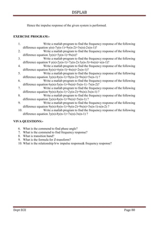 DSPLAB
Dept ECE Page 80
Hence the impulse response of the given system is performed.
EXERCISE PROGRAM:-
1. Write a matlab program to find the frequency response of the following
difference equation y(n)-7y(n-1)+9y(n-2)=3x(n)-2x(n-1)?
2. Write a matlab program to find the frequency response of the following
difference equation 3y(n)+5y(n-1)=9x(n)?
3. Write a matlab program to find the frequency response of the following
difference equation 9 y(n)-2y(n-1)+7y(n-2)-3y(n-3)=6x(n)+x(n-1)?
4. Write a matlab program to find the frequency response of the following
difference equation 8y(n)+6y(n-1)=4x(n)+2x(n-1)?
5. Write a matlab program to find the frequency response of the following
difference equation 3y(n)-8y(n-1)+9y(n-2)=9x(n)+5x(n-1) ?
6. Write a matlab program to find the frequency response of the following
difference equation 6y(n)-5y(n-1)=9x(n)+5x(n-1) -7x(n-2)?
7. Write a matlab program to find the frequency response of the following
difference equation 9y(n)-8y(n-1)+2y(n-2)=9x(n)-3x(n-1) ?
8. Write a matlab program to find the frequency response of the following
difference equation 2y(n)-8y(n-1)=9x(n)+5x(n-1) ?
9. Write a matlab program to find the frequency response of the following
difference equation 9y(n)-8y(n-1)+9y(n-2)=9x(n)+5x(n-1)-x(n-2) ?
10. Write a matlab program to find the frequency response of the following
difference equation 3y(n)-8y(n-1)=7x(n)-3x(n-1) ?
VIVA QUESTIONS:-
6. What is the commend to find phase angle?
7. What is the commend to find frequency response?
8. What is transition band?
9. What is the formula for Z-transform?
10. What is the relationship b/w impulse response& frequency response?
 