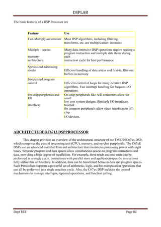 DSPLAB
Dept ECE Page 82
The basic features of a DSP Processor are
Feature Use
Fast-Multiply accumulate Most DSP algorithms, including filtering,
transforms, etc. are multiplication- intensive
Multiple – access Many data-intensive DSP operations require reading a
memory
program instruction and multiple data items during
each
architecture instruction cycle for best performance
Specialized addressing
modes Efficient handling of data arrays and first-in, first-out
buffers in memory
Specialized program
control Efficient control of loops for many iterative DSP
algorithms. Fast interrupt handling for frequent I/O
operations.
On-chip peripherals and
I/O
On-chip peripherals like A/D converters allow for
small
interfaces
low cost system designs. Similarly I/O interfaces
tailored
for common peripherals allow clean interfaces to off-
chip
I/O devices.
ARCHITECTUREOF6713 DSPPROCESSOR
This chapter provides an overview of the architectural structure of the TMS320C67xx DSP,
which comprises the central processing unit (CPU), memory, and on-chip peripherals. The C67xE
DSPs use an advanced modified Harvard architecture that maximizes processing power with eight
buses. Separate program and data spaces allow simultaneous access to program instructions and
data, providing a high degree of parallelism. For example, three reads and one write can be
performed in a single cycle. Instructions with parallel store and application-specific instructions
fully utilize this architecture. In addition, data can be transferred between data and program spaces.
Such Parallelism supports a powerful set of arithmetic, logic, and bit-manipulation operations that
can all be performed in a single machine cycle. Also, the C67xx DSP includes the control
mechanisms to manage interrupts, repeated operations, and function calling.
 