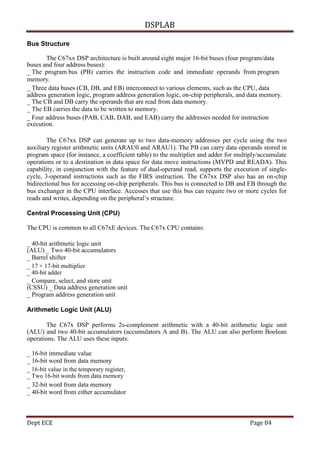DSPLAB
Dept ECE Page 84
Bus Structure
The C67xx DSP architecture is built around eight major 16-bit buses (four program/data
buses and four address buses):
_ The program bus (PB) carries the instruction code and immediate operands from program
memory.
_ Three data buses (CB, DB, and EB) interconnect to various elements, such as the CPU, data
address generation logic, program address generation logic, on-chip peripherals, and data memory.
_ The CB and DB carry the operands that are read from data memory.
_ The EB carries the data to be written to memory.
_ Four address buses (PAB, CAB, DAB, and EAB) carry the addresses needed for instruction
execution.
The C67xx DSP can generate up to two data-memory addresses per cycle using the two
auxiliary register arithmetic units (ARAU0 and ARAU1). The PB can carry data operands stored in
program space (for instance, a coefficient table) to the multiplier and adder for multiply/accumulate
operations or to a destination in data space for data move instructions (MVPD and READA). This
capability, in conjunction with the feature of dual-operand read, supports the execution of single-
cycle, 3-operand instructions such as the FIRS instruction. The C67xx DSP also has an on-chip
bidirectional bus for accessing on-chip peripherals. This bus is connected to DB and EB through the
bus exchanger in the CPU interface. Accesses that use this bus can require two or more cycles for
reads and writes, depending on the peripheral’s structure.
Central Processing Unit (CPU)
The CPU is common to all C67xE devices. The C67x CPU contains:
_ 40-bit arithmetic logic unit
(ALU) _ Two 40-bit accumulators
_ Barrel shifter
_ 17 × 17-bit multiplier
_ 40-bit adder
_ Compare, select, and store unit
(CSSU) _ Data address generation unit
_ Program address generation unit
Arithmetic Logic Unit (ALU)
The C67x DSP performs 2s-complement arithmetic with a 40-bit arithmetic logic unit
(ALU) and two 40-bit accumulators (accumulators A and B). The ALU can also perform Boolean
operations. The ALU uses these inputs:
_ 16-bit immediate value
_ 16-bit word from data memory
_ 16-bit value in the temporary register,
_ Two 16-bit words from data memory
_ 32-bit word from data memory
_ 40-bit word from either accumulator
 