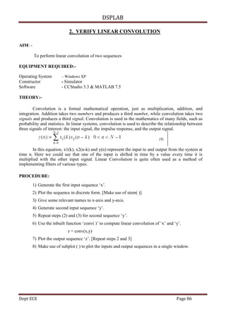 DSPLAB
Dept ECE Page 86
2. VERIFY LINEAR CONVOLUTION
AIM: -
To perform linear convolution of two sequences
EQUIPMENT REQUIRED:-
Operating System – Windows XP
Constructor - Simulator
Software - CCStudio 3.3 & MATLAB 7.5
THEORY:-
Convolution is a formal mathematical operation, just as multiplication, addition, and
integration. Addition takes two numbers and produces a third number, while convolution takes two
signals and produces a third signal. Convolution is used in the mathematics of many fields, such as
probability and statistics. In linear systems, convolution is used to describe the relationship between
three signals of interest: the input signal, the impulse response, and the output signal.
In this equation, x1(k), x2(n-k) and y(n) represent the input to and output from the system at
time n. Here we could see that one of the input is shifted in time by a value every time it is
multiplied with the other input signal. Linear Convolution is quite often used as a method of
implementing filters of various types.
PROCEDURE:
1) Generate the first input sequence ‘x’.
2) Plot the sequence in discrete form. [Make use of stem( )]
3) Give some relevant names to x-axis and y-axis.
4) Generate second input sequence ‘y’.
5) Repeat steps (2) and (3) for second sequence ‘y’.
6) Use the inbuilt function ‘conv( )’ to compute linear convolution of ‘x’ and ‘y’.
z = conv(x,y)
7) Plot the output sequence ‘z’. [Repeat steps 2 and 3]
8) Make use of subplot ( ) to plot the inputs and output sequences in a single window.
 