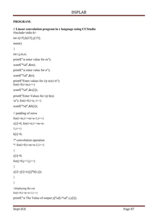 DSPLAB
Dept ECE Page 87
PROGRAM:
// Linear convolution program in c language using CCStudio
#include<stdio.h>
int x[15],h[15],y[15];
main()
{
int i,j,m,n;
printf("n enter value for m");
scanf("%d",&m);
printf("n enter value for n");
scanf("%d",&n);
printf("Enter values for i/p x(n):n");
for(i=0;i<m;i++)
scanf("%d",&x[i]);
printf("Enter Values for i/p h(n)
n"); for(i=0;i<n; i++)
scanf("%d",&h[i]);
// padding of zeros
for(i=m;i<=m+n-1;i++)
x[i]=0; for(i=n;i<=m+n-
1;i++)
h[i]=0;
/* convolution operation
*/ for(i=0;i<m+n-1;i++)
{
y[i]=0;
for(j=0;j<=i;j++)
{
y[i]=y[i]+(x[j]*h[i-j]);
}
}
//displaying the o/p
for(i=0;i<m+n-1;i++)
printf("n The Value of output y[%d]=%d",i,y[i]);
 