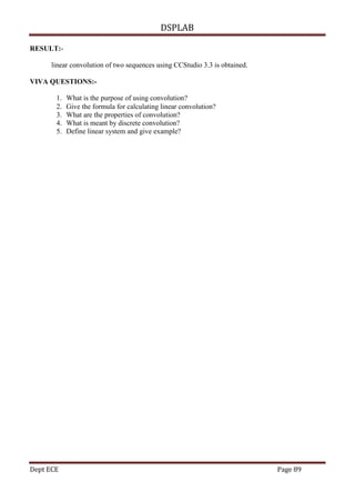 DSPLAB
Dept ECE Page 89
RESULT:-
linear convolution of two sequences using CCStudio 3.3 is obtained.
VIVA QUESTIONS:-
1. What is the purpose of using convolution?
2. Give the formula for calculating linear convolution?
3. What are the properties of convolution?
4. What is meant by discrete convolution?
5. Define linear system and give example?
 