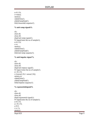 DSPLAB
Dept ECE Page 9
n=0:1:N;
x=sin(n);
stem(x);
xlabel('time');
ylabel('amplitude');
title('sinusoidal sequence');
% unit ramp signals%
clc;
clear all;
close all;
disp('unit ramp signals');
N=input('enter the no of samples');
n=0:1:N;
x=n;
stem(x);
xlabel('time');
ylabel('amplitude');
title('unit ramp sequence');
% unit impulse signal %
clc;
clear all;
close all;
disp('unit impuse signal');
N=input ('enter the no of samples');
n=-N:1:N;
x=[zeros(1,N) 1 zeros(1,N)];
stem(n,x);
xlabel('time');
ylabel('amplitude');
tittle('impulse sequence');
% exponentialsignals%
clc;
clear all;
close all;
disp('exponential signals');
N=input('enter the no of samples');
n=0:1:N;
n=-N:1:N;
a=0.5;
x=a.^n;
stem(x);
 