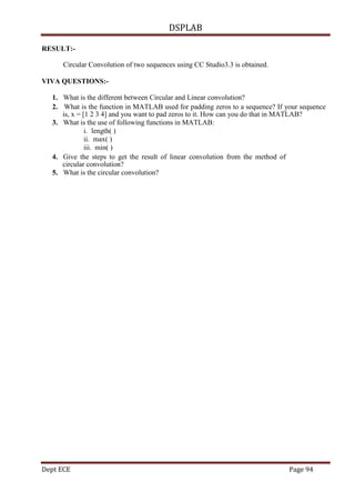 DSPLAB
Dept ECE Page 94
RESULT:-
Circular Convolution of two sequences using CC Studio3.3 is obtained.
VIVA QUESTIONS:-
1. What is the different between Circular and Linear convolution?
2. What is the function in MATLAB used for padding zeros to a sequence? If your sequence
is, x = [1 2 3 4] and you want to pad zeros to it. How can you do that in MATLAB?
3. What is the use of following functions in MATLAB:
i. length( )
ii. max( )
iii. min( )
4. Give the steps to get the result of linear convolution from the method of
circular convolution?
5. What is the circular convolution?
 