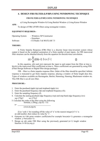 DSPLAB
Dept ECE Page 95
4. DESIGN FIR FILTER (LP/HP) USING WINDOWING TECHNIQUE
FIR FILTERS (LP/HP) USING WINDOWING TECHNIQUE
a) Using Rectangular Window b) Using Bartlett Window c) Using Kaiser Window
AIM:-
To design of FIR( LP/HP) filters using rectangular window.
EQUIPMENT REQUIRED:-
Operating System – Windows XP Constructor
- Simulator
Software - CCStudio 3 & MATLAB 7.5
THEORY:
A Finite Impulse Response (FIR) filter is a discrete linear time-invariant system whose
output is based on the weighted summation of a finite number of past inputs. An FIR transversal
filter structure can be obtained directly from the equation for discrete-time convolution.
In this equation, x(k) and y(n) represent the input to and output from the filter at time n.
h(n-k) is the transversal filter coefficients at time n. These coefficients are generated by using FDS
(Filter Design Software or Digital filter design package).
FIR – filter is a finite impulse response filter. Order of the filter should be specified. Infinite
response is truncated to get finite impulse response. placing a window of finite length does this.
Types of windows available are Rectangular, Barlett, Hamming, Hanning, Blackmann window etc.
This FIR filter is an all zero filter.
PROCEDURE:-
1. Enter the passband ripple (rp) and stopband ripple (rs).
2. Enter the passband frequency (fp) and stopband frequency (fs).
3. Enter the sampling frequency (f).
4. Calculate the analog passband edge frequency (wp) and stop band edge frequency (ws)
wp=2*fp/f ws=2*fs/f
5. Calculate the order of the filter using the following
formula, (-20log10 (rp.rs) –13)
n=
(14.6 (fs-fp)/f).
[Use „ceil( )‟ for rounding off the value of „n‟ to the nearest integer] if „n‟ is
an odd number, then reduce its value by „1‟.
6. Generate (n+1)th point window coefficients.For example boxcar(n+1) generates a rectangular
window. y=boxcar(n+1)
7. Design an nth order FIR filter using the previously generated (n+1) length window
function. b=fir1(n,wp,y)
 