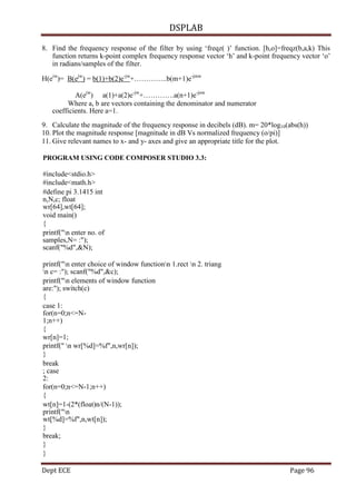 DSPLAB
Dept ECE Page 96
8. Find the frequency response of the filter by using „freqz( )‟ function. [h,o]=freqz(b,a,k) This
function returns k-point complex frequency response vector „h‟ and k-point frequency vector „o‟
in radians/samples of the filter.
H(eiw
)= B(ejw
) = b(1)+b(2)e-jw
+…………..b(m+1)e-jmw
A(ejw
) a(1)+a(2)e-jw
+………….a(n+1)e-jnw
Where a, b are vectors containing the denominator and numerator
coefficients. Here a=1.
9. Calculate the magnitude of the frequency response in decibels (dB). m= 20*log10(abs(h))
10. Plot the magnitude response [magnitude in dB Vs normalized frequency (o/pi)]
11. Give relevant names to x- and y- axes and give an appropriate title for the plot.
PROGRAM USING CODE COMPOSER STUDIO 3.3:
#include<stdio.h>
#include<math.h>
#define pi 3.1415 int
n,N,c; float
wr[64],wt[64];
void main()
{
printf("n enter no. of
samples,N= :");
scanf("%d",&N);
printf("n enter choice of window functionn 1.rect n 2. triang
n c= :"); scanf("%d",&c);
printf("n elements of window function
are:"); switch(c)
{
case 1:
for(n=0;n<=N-
1;n++)
{
wr[n]=1;
printf(" n wr[%d]=%f",n,wr[n]);
}
break
; case
2:
for(n=0;n<=N-1;n++)
{
wt[n]=1-(2*(float)n/(N-1));
printf("n
wt[%d]=%f",n,wt[n]);
}
break;
}
}
 