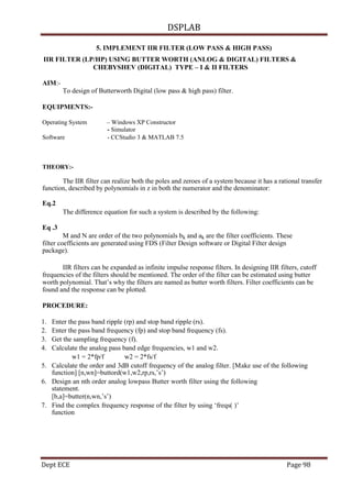 DSPLAB
Dept ECE Page 98
5. IMPLEMENT IIR FILTER (LOW PASS & HIGH PASS)
IIR FILTER (LP/HP) USING BUTTER WORTH (ANLOG & DIGITAL) FILTERS &
CHEBYSHEV (DIGITAL) TYPE – I & II FILTERS
AIM:-
To design of Butterworth Digital (low pass & high pass) filter.
EQUIPMENTS:-
Operating System – Windows XP Constructor
- Simulator
Software - CCStudio 3 & MATLAB 7.5
THEORY:-
The IIR filter can realize both the poles and zeroes of a system because it has a rational transfer
function, described by polynomials in z in both the numerator and the denominator:
Eq.2
The difference equation for such a system is described by the following:
Eq .3
M and N are order of the two polynomials bk and ak are the filter coefficients. These
filter coefficients are generated using FDS (Filter Design software or Digital Filter design
package).
IIR filters can be expanded as infinite impulse response filters. In designing IIR filters, cutoff
frequencies of the filters should be mentioned. The order of the filter can be estimated using butter
worth polynomial. That’s why the filters are named as butter worth filters. Filter coefficients can be
found and the response can be plotted.
PROCEDURE:
1. Enter the pass band ripple (rp) and stop band ripple (rs).
2. Enter the pass band frequency (fp) and stop band frequency (fs).
3. Get the sampling frequency (f).
4. Calculate the analog pass band edge frequencies, w1 and w2.
w1 = 2*fp/f w2 = 2*fs/f
5. Calculate the order and 3dB cutoff frequency of the analog filter. [Make use of the following
function] [n,wn]=buttord(w1,w2,rp,rs,’s’)
6. Design an nth order analog lowpass Butter worth filter using the following
statement.
[b,a]=butter(n,wn,’s’)
7. Find the complex frequency response of the filter by using ‘freqs( )’
function
 