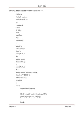 DSPLAB
Dept ECE Page 99
PROGRAM USING CODE COMPOSER STUDIO 3.3:
//iirfilters
#include<stdio.h>
#include<math.h>
int
i,w,wc,c,N
; float
H[100];
float
mul(float,
int);
void main()
{
printf("n
enter order of
filter ");
scanf("%d",&
N);
printf("n enter
the cutoff freq
");
scanf("%d",&
wc);
printf("n enter the choice for IIR
filter 1. LPF 2.HPF ");
scanf("%d",&c);
switch(c)
{
case 1:
for(w=0;w<100;w++)
{
H[w]=1/sqrt(1+mul((w/(float)wc),2*N));
printf("H[%d]=%fn",w,H[w]);
}
break;
 