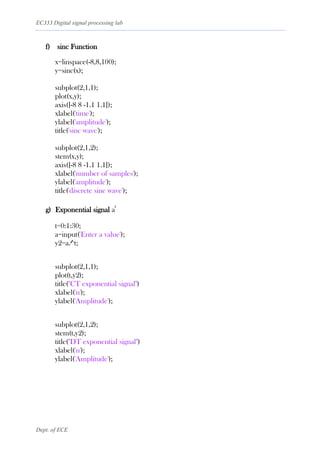 EC333 Digital signal processing lab
Dept. of ECE
f) sinc Function
x=linspace(-8,8,100);
y=sinc(x);
subplot(2,1,1);
plot(x,y);
axis([-8 8 -1.1 1.1]);
xlabel('time');
ylabel('amplitude');
title('sinc wave');
subplot(2,1,2);
stem(x,y);
axis([-8 8 -1.1 1.1]);
xlabel('number of samples');
ylabel('amplitude');
title('discrete sinc wave');
g) Exponential signal a
t
t=0:1:30;
a=input('Enter a value');
y2=a.^t;
subplot(2,1,1);
plot(t,y2);
title("CT exponential signal")
xlabel('n');
ylabel('Amplitude');
subplot(2,1,2);
stem(t,y2);
title("DT exponential signal")
xlabel('n');
ylabel('Amplitude');
 