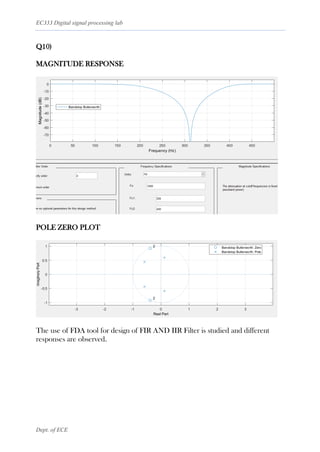 EC333 Digital signal processing lab
Dept. of ECE
Q10)
MAGNITUDE RESPONSE
POLE ZERO PLOT
The use of FDA tool for design of FIR AND IIR Filter is studied and different
responses are observed.
 