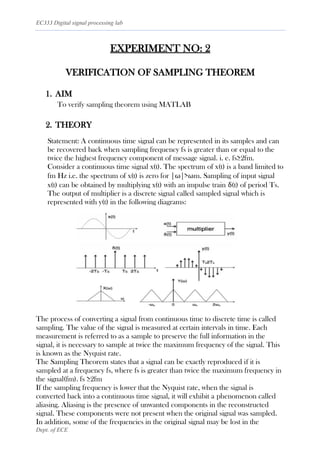 EC333 Digital signal processing lab
Dept. of ECE
EXPERIMENT NO: 2
VERIFICATION OF SAMPLING THEOREM
1. AIM
To verify sampling theorem using MATLAB
2. THEORY
Statement: A continuous time signal can be represented in its samples and can
be recovered back when sampling frequency fs is greater than or equal to the
twice the highest frequency component of message signal. i. e. fs≥2fm.
Consider a continuous time signal x(t). The spectrum of x(t) is a band limited to
fm Hz i.e. the spectrum of x(t) is zero for |ω|>ωm. Sampling of input signal
x(t) can be obtained by multiplying x(t) with an impulse train δ(t) of period Ts.
The output of multiplier is a discrete signal called sampled signal which is
represented with y(t) in the following diagrams:
The process of converting a signal from continuous time to discrete time is called
sampling. The value of the signal is measured at certain intervals in time. Each
measurement is referred to as a sample to preserve the full information in the
signal, it is necessary to sample at twice the maximum frequency of the signal. This
is known as the Nyquist rate.
The Sampling Theorem states that a signal can be exactly reproduced if it is
sampled at a frequency fs, where fs is greater than twice the maximum frequency in
the signal(fm). fs ≥2fm
If the sampling frequency is lower that the Nyquist rate, when the signal is
converted back into a continuous time signal, it will exhibit a phenomenon called
aliasing. Aliasing is the presence of unwanted components in the reconstructed
signal. These components were not present when the original signal was sampled.
In addition, some of the frequencies in the original signal may be lost in the
 