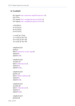 EC333 Digital signal processing lab
Dept. of ECE
b) Cos(2𝝅𝒇𝒕)
fm=input("enter maximum signal frequency:n");
fs2=2*fm
fs1=input("enter sampling frequency<fs2:n");
fs3=input("enter sampling frequency>fs2:n");
t=0:0.001:1;
t1=0:1/fs1:1;
t2=0:1/fs2:1;
t3=0:1/fs3:1;
s=cos(2*pi*t*fm);
s1=cos(2*pi*fm*t1);
s2=cos(2*pi*fm*t2);
s3=cos(2*pi*fm*t3);
subplot(4,2,1)
plot(t,s)
title('Continuous cosine signal');
xlabel('t');
ylabel('x(t)');
subplot(4,2,2)
stem(t1,s1)
title('fs<2fm:discrete');
xlabel('n');
ylabel('x(n)');
subplot(4,2,3)
plot(t1,s1)
title('fs<2fm:continuous');
xlabel('t');
ylabel('x(t)');
subplot(4,2,4)
stem(t2,s2)
title('fs=2fm:discrete');
xlabel('n');
ylabel('x(n)');
subplot(4,2,5)
plot(t2,s2)
 