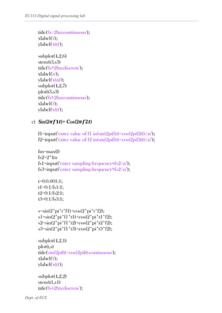 EC333 Digital signal processing lab
Dept. of ECE
title('fs=2fm:continuous');
xlabel('t');
ylabel('x(t)');
subplot(4,2,6)
stem(t3,s3)
title('fs>2fm:discrete');
xlabel('n');
ylabel('x(n)');
subplot(4,2,7)
plot(t3,s3)
title('fs>2fm:continuous');
xlabel('t');
ylabel('x(t)');
c) Sin(2𝝅𝒇𝟏𝒕)+ Cos(2𝝅𝒇𝟐𝒕)
f1=input("enter value of f1 in(sin(2pif1t)+cos(2pif2t)):n");
f2=input("enter value of f2 in(sin(2pif1t)+cos(2pif2t)):n");
fm=max(f)
fs2=2*fm
fs1=input("enter sampling frequency<fs2:n");
fs3=input("enter sampling frequency>fs2:n");
t=0:0.001:1;
t1=0:1/fs1:1;
t2=0:1/fs2:1;
t3=0:1/fs3:1;
s=sin(2*pi*t*f1)+cos(2*pi*t*f2);
s1=sin(2*pi*f1*t1)+cos(2*pi*t1*f2);
s2=sin(2*pi*f1*t2)+cos(2*pi*t2*f2);
s3=sin(2*pi*f1*t3)+cos(2*pi*t3*f2);
subplot(4,2,1)
plot(t,s)
title('sin(2pift)+cos(2pift):continuous');
xlabel('t');
ylabel('x(t)');
subplot(4,2,2)
stem(t1,s1)
title('fs<2fm:discrete');
 