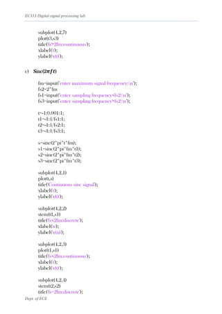 EC333 Digital signal processing lab
Dept. of ECE
subplot(4,2,7)
plot(t3,s3)
title('fs>2fm:continuous');
xlabel('t');
ylabel('x(t)');
e) Sinc(2𝝅𝒇𝒕)
fm=input("enter maximum signal frequency:n");
fs2=2*fm
fs1=input("enter sampling frequency<fs2:n");
fs3=input("enter sampling frequency>fs2:n");
t=-1:0.001:1;
t1=-1:1/fs1:1;
t2=-1:1/fs2:1;
t3=-1:1/fs3:1;
s=sinc(2*pi*t*fm);
s1=sinc(2*pi*fm*t1);
s2=sinc(2*pi*fm*t2);
s3=sinc(2*pi*fm*t3);
subplot(4,2,1)
plot(t,s)
title('Continuous sinc signal');
xlabel('t');
ylabel('x(t)');
subplot(4,2,2)
stem(t1,s1)
title('fs<2fm:discrete');
xlabel('n');
ylabel('x(n)');
subplot(4,2,3)
plot(t1,s1)
title('fs<2fm:continuous');
xlabel('t');
ylabel('x(t)');
subplot(4,2,4)
stem(t2,s2)
title('fs=2fm:discrete');
 