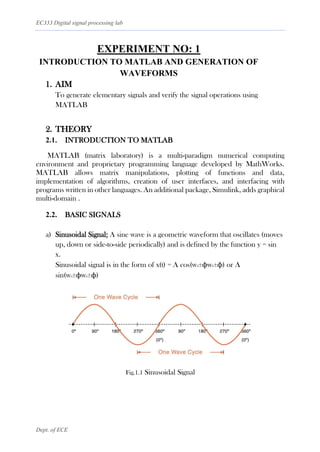 EC333 Digital signal processing lab
Dept. of ECE
EXPERIMENT NO: 1
INTRODUCTION TO MATLAB AND GENERATION OF
WAVEFORMS
1. AIM
To generate elementary signals and verify the signal operations using
MATLAB
2. THEORY
2.1. INTRODUCTION TO MATLAB
MATLAB (matrix laboratory) is a multi-paradigm numerical computing
environment and proprietary programming language developed by MathWorks.
MATLAB allows matrix manipulations, plotting of functions and data,
implementation of algorithms, creation of user interfaces, and interfacing with
programs written in other languages. An additional package, Simulink, adds graphical
multi-domain .
2.2. BASIC SIGNALS
a) Sinusoidal Signal: A sine wave is a geometric waveform that oscillates (moves
up, down or side-to-side periodically) and is defined by the function y = sin
x.
Sinusoidal signal is in the form of x(t) = A cos(w0±ϕw0±ϕ) or A
sin(w0±ϕw0±ϕ)
Fig.1.1 Sinusoidal Signal
 