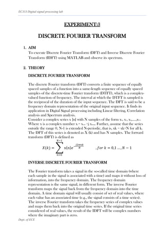 EC333 Digital signal processing lab
Dept. of ECE
EXPERIMENT:3
DISCRETE FOURIER TRANSFORM
1. AIM
To execute Discrete Fourier Transform (DFT) and Inverse Discrete Fourier
Transform (IDFT) using MATLAB and observe its spectrum.
2. THEORY
DISCRETE FOURIER TRANSFORM
The discrete Fourier transform (DFT) converts a finite sequence of equally
spaced samples of a function into a same-length sequence of equally spaced
samples of the discrete-time Fourier transform (DTFT), which is a complex-
valued function of frequency. The interval at which the DTFT is sampled is
the reciprocal of the duration of the input sequence. The DFT is said to be a
frequency domain representation of the original input sequence. It finds its
application in Digital Signal processing including Linear filtering, Correlation
analysis and Spectrum analysis.
Consider a complex series x [n] with N samples of the form x0, x1, x2,….,xN-1
Where x is a complex number xi = xreal +j ximag. Further, assume that the series
outside the range 0, N-1 is extended N-periodic, that is, xk = xk+N for all k.
The DFT of this series is denoted as X (k) and has N samples. The forward
transform (DFT) is defined as
𝑋(𝑘) = ∑ x(n)𝑒−
𝑗2𝜋𝑛𝑘
𝑁 , 𝑓𝑜𝑟 𝑘 = 0,1 … , 𝑁 − 1
𝑁−1
𝑛=0
INVERSE DISCRETE FOURIER TRANSFORM
The Fourier transform takes a signal in the so-called time domain (where
each sample in the signal is associated with a time) and maps it without loss of
information, into the frequency domain. The frequency domain
representation is the same signal, in different form. The inverse Fourier
transform maps the signal back from the frequency domain into the time
domain. A time domain signal will usually consist of set of real values, where
each value has an associated time (e.g., the signal consists of a time series).
The inverse Fourier transform takes the frequency series of complex values
and maps them back into the original time series. If the original time series
considered of real values, the result of the IDFT will be complex numbers
where the imaginary part is zero.
 