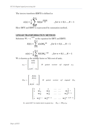 EC333 Digital signal processing lab
Dept. of ECE
The inverse transform (IDFT) is defined as
𝑥(𝑛) =
1
𝑁
∑ X(k)𝑒
𝑗2𝜋𝑛𝑘
𝑁 , 𝑓𝑜𝑟 𝑛 = 0,1 … , 𝑁 − 1
𝑁−1
𝑘=0
Here DFT and IDFT is represented by summation method.
LINEAR TRANSFORMATION METHOD
Substitute WN = e
−j2πN
in the equation for DFT and IDFT:
𝑋(𝑘) = ∑ x(n)𝑊𝑁
𝑛𝑘
, 𝑓𝑜𝑟 𝑘 = 0,1 … , 𝑁 − 1
𝑁−1
𝑛=0
𝑥(𝑛) =
1
𝑁
∑ X(𝑘)𝑊𝑁
−𝑛𝑘
, 𝑓𝑜𝑟 𝑛 = 0,1 … , 𝑁 − 1
𝑁−1
𝑘=0
WN is known as the twiddle factor or Nth root of unity.
 