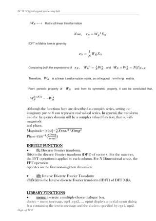 EC333 Digital signal processing lab
Dept. of ECE
Although the functions here are described as complex series, setting the
imaginary part to 0 can represent real valued series. In general, the transform
into the frequency domain will be a complex valued function, that is, with
magnitude
and phase.
Magnitude=|x(n)|=√𝑋𝑟𝑒𝑎𝑙2+𝑋𝑖𝑚𝑔2
2
Phase=𝑡𝑎𝑛−1
(
𝑥𝑖𝑚𝑎𝑔
𝑥𝑟𝑒𝑎𝑙
)
INBUILT FUNCTION
• fft: Discrete Fourier transform.
fft(x) is the discrete Fourier transform (DFT) of vector x. For the matrices,
the FFT operation is applied to each column. For N Dimensional arrays, the
FFT operation
operates on the first non-singleton dimension.
• ifft: Inverse Discrete Fourier Transform
ifft(X(k)) is the Inverse discrete Fourier transform (IDFT) of DFT X(k).
LIBRARY FUNCTIONS
• menu: to create a multiple-choice dialogue box.
choice = menu (message, opt1, opt2, ..., optn) displays a modal menu dialog
box containing the text in message and the choices specified by opt1, opt2,
 