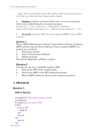 EC333 Digital signal processing lab
Dept. of ECE
... optn. The menu function returns the number of the selected menu item,
or 0 if the user clicks the close button on the window.
• function: to declare a function which carries out a set of operations
which can be called during the execution of program.
function [y1, ..., yN] = myfun (x1, ..., xM) declares a function
named myfun that accepts inputs x1, ..., xM and returns outputs y1, ..., yN.
• fft and ifft- to find the DFT of a given signal and IDFT of given DFT
sequence.
Question 1:
Write a MATLAB program to find the N point Discrete Fourier Transform
(DFT) and the respective Inverse Discrete Fourier transform (IDFT) of a
signal in given methods:
1. Summation method
2. Linear Transformation Method
3. Inbuilt command
Also plot the Magnitude and Phase response.
Question 2
Consider the sine wave, 5sin(2πft) sampled at 8Hz
a. Find out the DFT of the sampled signal
b. Find out the IDFT of the DFT obtained previously.
c. Plot the IDFT obtained in discrete and continuous waveform
3. PROGRAM
Question 1:
INPUT SIGNAL
xn=input('Enter the input sequence x(n):');
n=length(xn);
N=input('enter the value of N')
if N>n
for k=n+1:N
xn(k)=0;
end
xsig=xn;
else
xsig=xn;
end
 