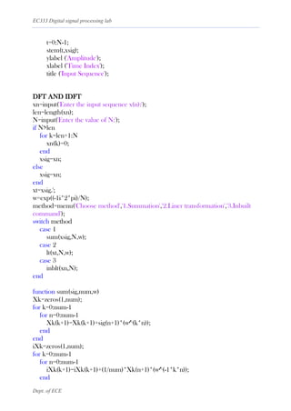 EC333 Digital signal processing lab
Dept. of ECE
t=0:N-1;
stem(t,xsig);
ylabel ('Amplitude');
xlabel ('Time Index');
title ('Input Sequence');
DFT AND IDFT
xn=input('Enter the input sequence x(n):');
len=length(xn);
N=input('Enter the value of N:');
if N>len
for k=len+1:N
xn(k)=0;
end
xsig=xn;
else
xsig=xn;
end
xt=xsig.';
w=exp((-1i*2*pi)/N);
method=menu('Choose method','1.Summation','2.Liner transformation','3.Inbuilt
command');
switch method
case 1
sum(xsig,N,w);
case 2
lt(xt,N,w);
case 3
inblt(xn,N);
end
function sum(sig,num,w)
Xk=zeros(1,num);
for k=0:num-1
for n=0:num-1
Xk(k+1)=Xk(k+1)+sig(n+1)*(w^(k*n));
end
end
iXk=zeros(1,num);
for k=0:num-1
for n=0:num-1
iXk(k+1)=iXk(k+1)+(1/num)*Xk(n+1)*(w^(-1*k*n));
end
 