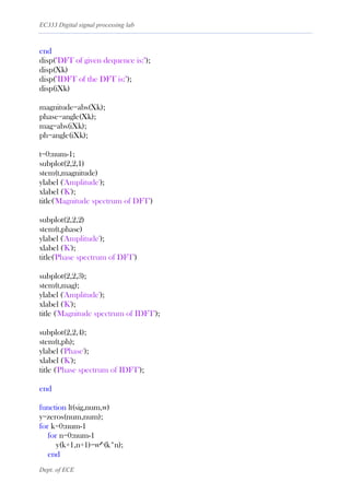 EC333 Digital signal processing lab
Dept. of ECE
end
disp("DFT of given dequence is:");
disp(Xk)
disp("IDFT of the DFT is:");
disp(iXk)
magnitude=abs(Xk);
phase=angle(Xk);
mag=abs(iXk);
ph=angle(iXk);
t=0:num-1;
subplot(2,2,1)
stem(t,magnitude)
ylabel ('Amplitude');
xlabel ('K');
title('Magnitude spectrum of DFT')
subplot(2,2,2)
stem(t,phase)
ylabel ('Amplitude');
xlabel ('K');
title('Phase spectrum of DFT')
subplot(2,2,3);
stem(t,mag);
ylabel ('Amplitude');
xlabel ('K');
title ('Magnitude spectrum of IDFT');
subplot(2,2,4);
stem(t,ph);
ylabel ('Phase');
xlabel ('K');
title ('Phase spectrum of IDFT');
end
function lt(sig,num,w)
y=zeros(num,num);
for k=0:num-1
for n=0:num-1
y(k+1,n+1)=w^(k*n);
end
 