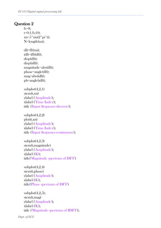 EC333 Digital signal processing lab
Dept. of ECE
Question 2
fs=8;
t=0:1/fs:10;
xn=5*sin(2*pi*t);
N=length(xn);
dft=fft(xn);
idft=ifft(dft);
disp(dft);
disp(idft);
magnitude=abs(dft);
phase=angle(dft);
mag=abs(idft);
ph=angle(idft);
subplot(4,2,1)
stem(t,xn)
ylabel ('Amplitude');
xlabel ('Time Index');
title ('Input Sequence-discrete');
subplot(4,2,2)
plot(t,xn)
ylabel ('Amplitude');
xlabel ('Time Index');
title ('Input Sequence-continuous');
subplot(4,2,3)
stem(t,magnitude)
ylabel ('Amplitude');
xlabel ('K');
title('Magnitude spectrum of DFT')
subplot(4,2,4)
stem(t,phase)
ylabel ('Amplitude');
xlabel ('K');
title('Phase spectrum of DFT')
subplot(4,2,5);
stem(t,mag)
ylabel ('Amplitude');
xlabel ('K');
title ('Magnitude spectrum of IDFT');
 