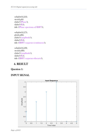 EC333 Digital signal processing lab
Dept. of ECE
subplot(4,2,6);
stem(t,ph)
ylabel ('Phase');
xlabel ('K');
title ('Phase spectrum of IDFT');
subplot(4,2,7);
plot(t,idft);
ylabel ('amplitude');
xlabel ('K');
title ('IDFT sequence-continuous');
subplot(4,2,8);
stem(t,idft);
ylabel ('amplitude');
xlabel ('K');
title ('IDFT sequence-discrete');
4. RESULT
Question 1:
INPUT SIGNAL
 