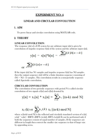 EC333 Digital signal processing lab
Dept. of ECE
EXPERIMENT NO: 4
LINEAR AND CIRCULAR CONVOLUTION
1. AIM
To prove linear and circular convolution using MATLAB code.
2. THEORY
LINEAR CONVOLUTION:
The response y[n] of a LTI system for any arbitrary input x[n] is given by
convolution of impulse response h[n] of the system and the arbitrary input x[n].
If the input x[n] has N1 samples and impulse response h[n] has N2 samples
then the output sequence y[n] will be a finite duration sequence consisting of
(N1 + N2 - 1) samples. The convolution results in a non-periodic sequence
called Aperiodic convolution.
CIRCULAR CONVOLUTION
The convolution of two periodic sequences with period N is called circular
convolution of two signals x1[n] and x2[n] denoted by
where x1[(n-k) mod N] is the reflected and circularly translated version of x1[n].
x1[n] * x2[n] = IDFTN {DFTN (x1[n]). DFTN (x2[n])} It can be performed only if
both the sequences consist of equal number of samples. If the sequences are
different in length then convert the smaller size sequence to that of larger size
by appending zeros.
 