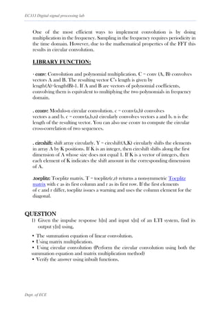 EC333 Digital signal processing lab
Dept. of ECE
One of the most efficient ways to implement convolution is by doing
multiplication in the frequency. Sampling in the frequency requires periodicity in
the time domain. However, due to the mathematical properties of the FFT this
results in circular convolution.
LIBRARY FUNCTION:
· conv: Convolution and polynomial multiplication. C = conv (A, B) convolves
vectors A and B. The resulting vector C’s length is given by
length(A)+length(B)-1. If A and B are vectors of polynomial coefficients,
convolving them is equivalent to multiplying the two polynomials in frequency
domain.
. cconv: Modulo-n circular convolution. c = cconv(a,b) convolves
vectors a and b. c = cconv(a,b,n) circularly convolves vectors a and b. n is the
length of the resulting vector. You can also use cconv to compute the circular
cross-correlation of two sequences.
. circshift: shift array circularly. Y = circshift(A,K) circularly shifts the elements
in array A by K positions. If K is an integer, then circshift shifts along the first
dimension of A whose size does not equal 1. If K is a vector of integers, then
each element of K indicates the shift amount in the corresponding dimension
of A.
.toeplitz: Toeplitz matrix. T = toeplitz(c,r) returns a nonsymmetric Toeplitz
matrix with c as its first column and r as its first row. If the first elements
of c and r differ, toeplitz issues a warning and uses the column element for the
diagonal.
QUESTION
1) Given the impulse response h[n] and input x[n] of an LTI system, find its
output y[n] using,
• The summation equation of linear convolution.
• Using matrix multiplication.
• Using circular convolution (Perform the circular convolution using both the
summation equation and matrix multiplication method)
• Verify the answer using inbuilt functions.
 